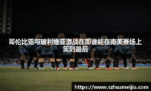 哥伦比亚与玻利维亚激战在即谁能在南美赛场上笑到最后