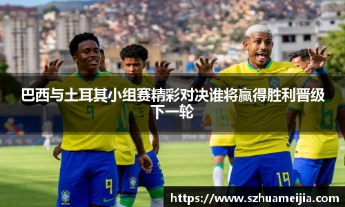 巴西与土耳其小组赛精彩对决谁将赢得胜利晋级下一轮